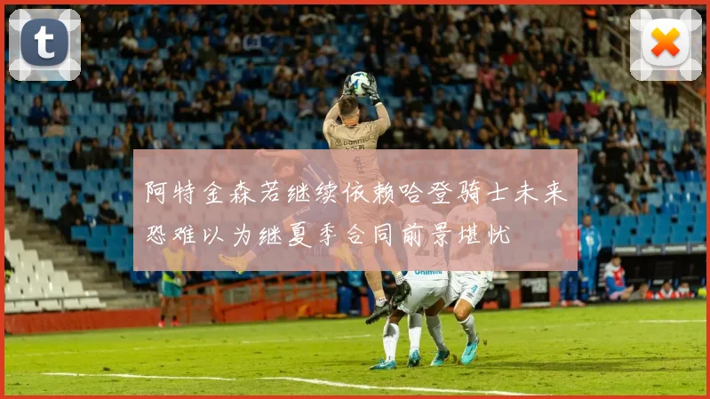 阿特金森若继续依赖哈登骑士未来恐难以为继夏季合同前景堪忧