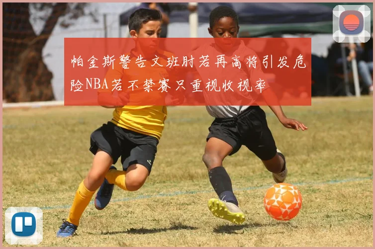 帕金斯警告文班肘若再高将引发危险NBA若不禁赛只重视收视率