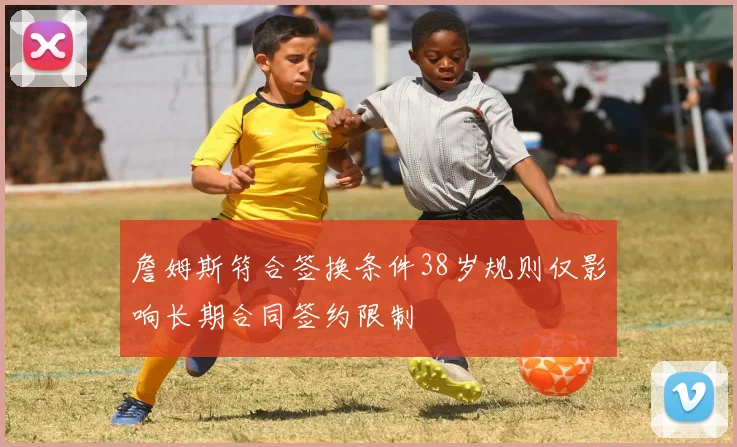 詹姆斯符合签换条件38岁规则仅影响长期合同签约限制
