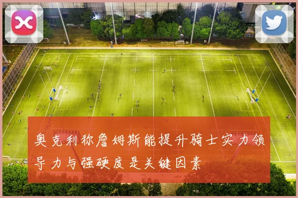 奥克利称詹姆斯能提升骑士实力领导力与强硬度是关键因素