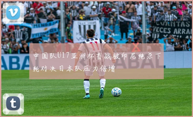 中国队U17亚洲杯首战被印尼绝杀下轮对决日本队压力倍增