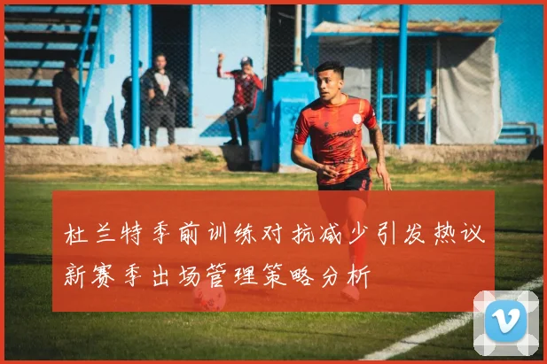 杜兰特季前训练对抗减少引发热议新赛季出场管理策略分析