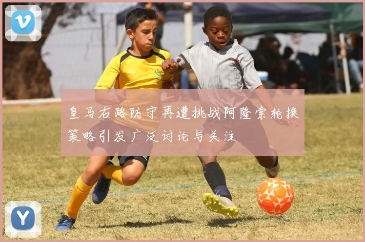 皇马右路防守再遭挑战阿隆索轮换策略引发广泛讨论与关注